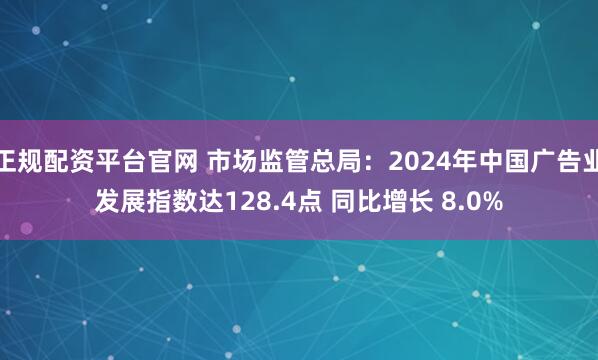 正规配资平台官网 市场监管总局：2024年中国广告业发展指数达128.4点 同比增长 8.0%