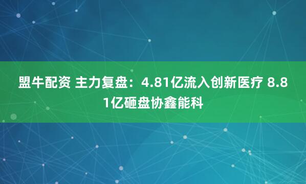 盟牛配资 主力复盘：4.81亿流入创新医疗 8.81亿砸盘协鑫能科