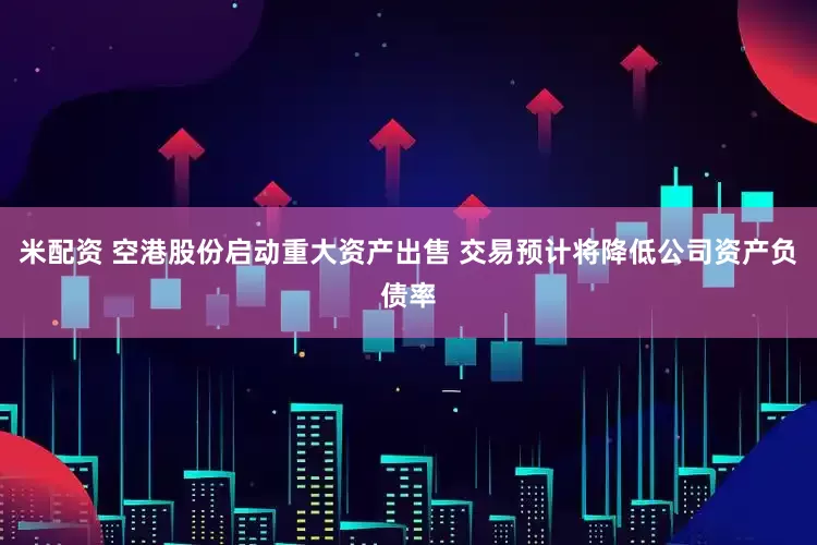 米配资 空港股份启动重大资产出售 交易预计将降低公司资产负债率
