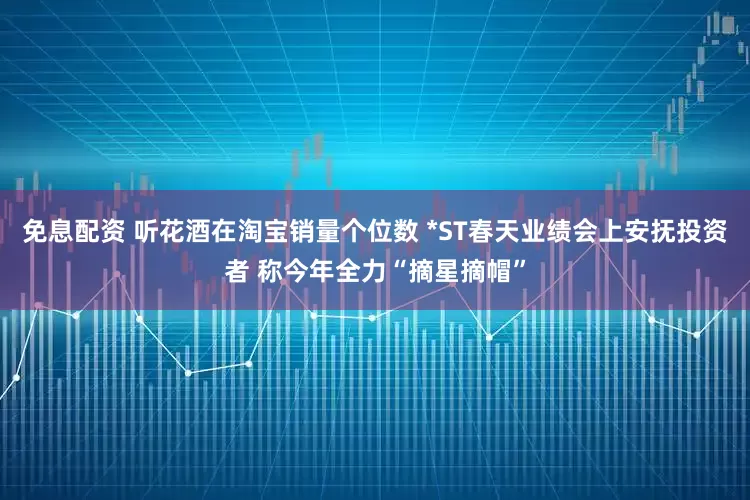 免息配资 听花酒在淘宝销量个位数 *ST春天业绩会上安抚投资者 称今年全力“摘星摘帽”