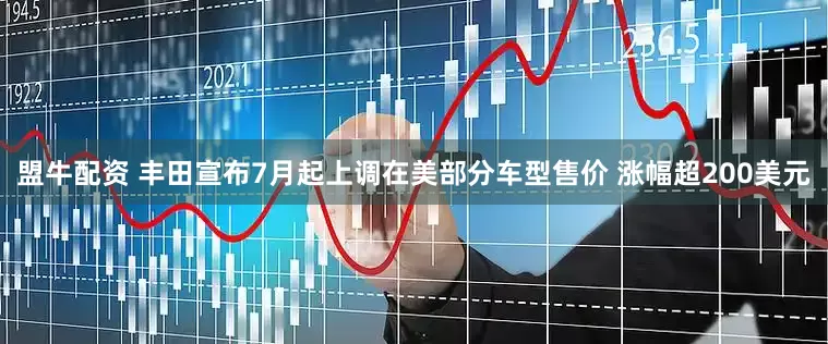 盟牛配资 丰田宣布7月起上调在美部分车型售价 涨幅超200美元