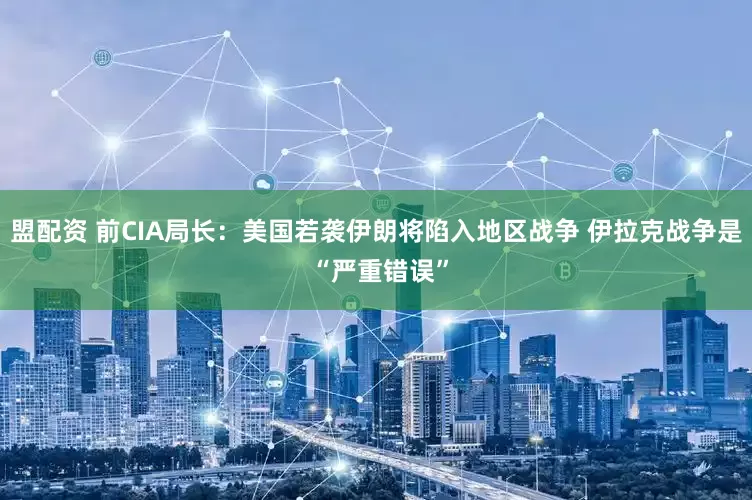 盟配资 前CIA局长：美国若袭伊朗将陷入地区战争 伊拉克战争是 “严重错误”