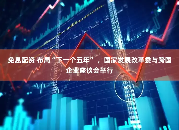 免息配资 布局“下一个五年” ，国家发展改革委与跨国企业座谈会举行