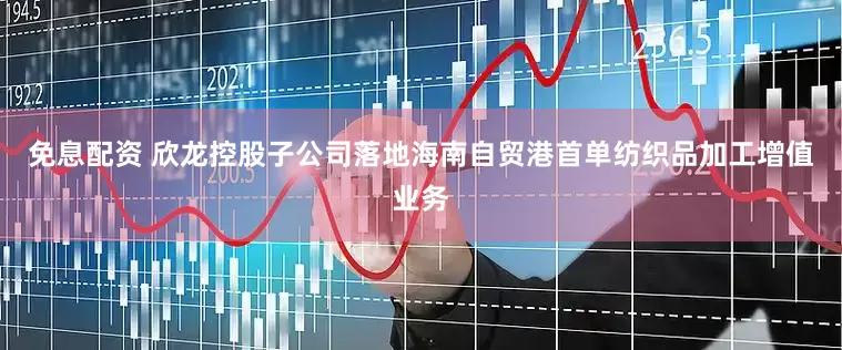 免息配资 欣龙控股子公司落地海南自贸港首单纺织品加工增值业务