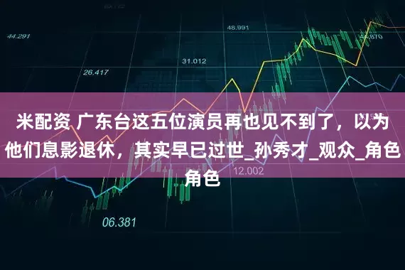 米配资 广东台这五位演员再也见不到了，以为他们息影退休，其实早已过世_孙秀才_观众_角色