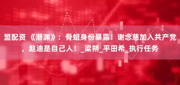 盟配资 《潜渊》：骨蛆身份暴露！谢念慈加入共产党，赵迪是自己人！_梁朔_平田希_执行任务