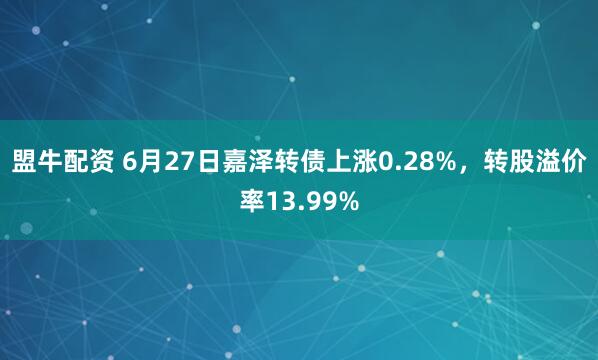 盟牛配资 6月27日嘉泽转债上涨0.28%，转股溢价率13.99%