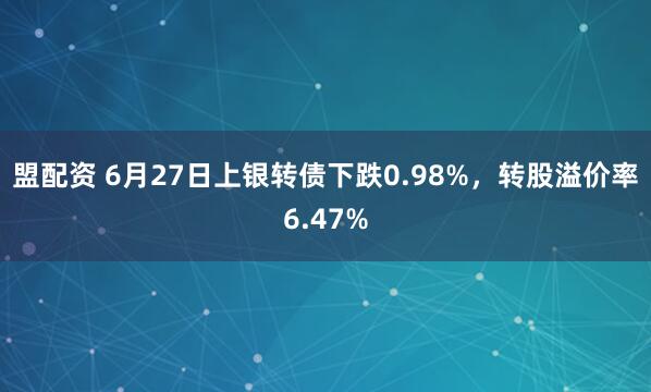 盟配资 6月27日上银转债下跌0.98%，转股溢价率6.47%