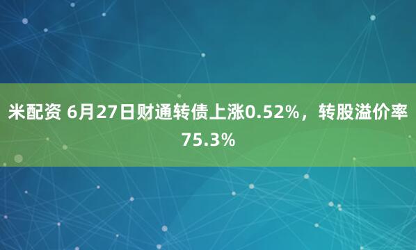 米配资 6月27日财通转债上涨0.52%，转股溢价率75.3%