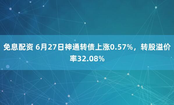 免息配资 6月27日神通转债上涨0.57%，转股溢价率32.08%