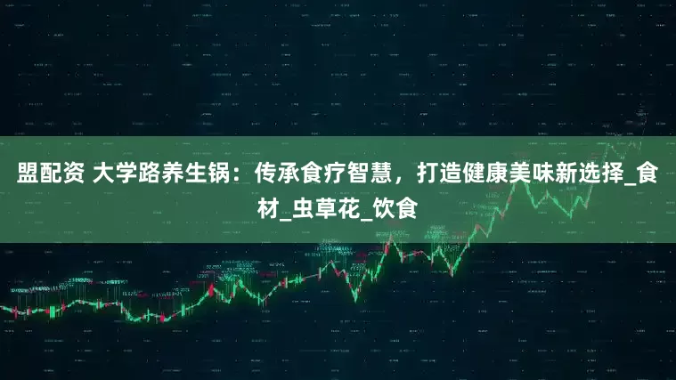 盟配资 大学路养生锅：传承食疗智慧，打造健康美味新选择_食材_虫草花_饮食