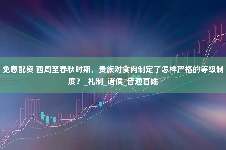 免息配资 西周至春秋时期，贵族对食肉制定了怎样严格的等级制度？_礼制_诸侯_普通百姓