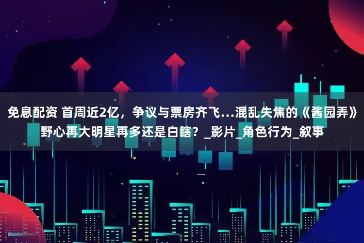 免息配资 首周近2亿，争议与票房齐飞…混乱失焦的《酱园弄》野心再大明星再多还是白瞎？_影片_角色行为_叙事
