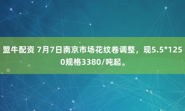 盟牛配资 7月7日南京市场花纹卷调整，现5.5*1250规格3380/吨起。
