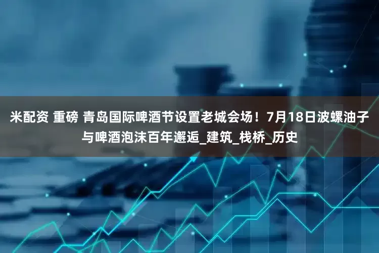 米配资 重磅 青岛国际啤酒节设置老城会场！7月18日波螺油子与啤酒泡沫百年邂逅_建筑_栈桥_历史