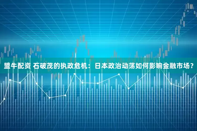 盟牛配资 石破茂的执政危机：日本政治动荡如何影响金融市场？