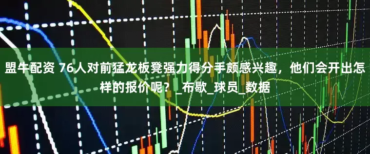 盟牛配资 76人对前猛龙板凳强力得分手颇感兴趣，他们会开出怎样的报价呢？_布歇_球员_数据