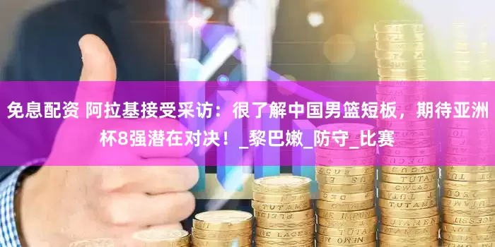 免息配资 阿拉基接受采访：很了解中国男篮短板，期待亚洲杯8强潜在对决！_黎巴嫩_防守_比赛