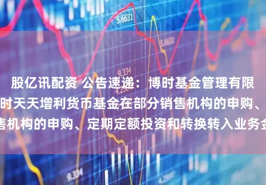股亿讯配资 公告速递：博时基金管理有限公司关于调整旗下博时天天增利货币基金在部分销售机构的申购、定期定额投资和转换转入业务金额限制