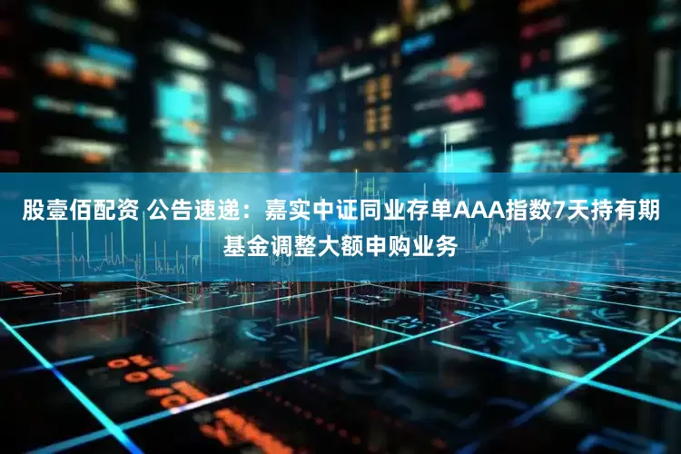 股壹佰配资 公告速递：嘉实中证同业存单AAA指数7天持有期基金调整大额申购业务