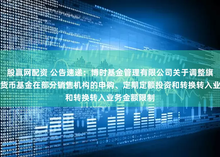 股赢网配资 公告速递：博时基金管理有限公司关于调整旗下博时合晶货币基金在部分销售机构的申购、定期定额投资和转换转入业务金额限制