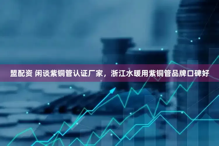 盟配资 闲谈紫铜管认证厂家，浙江水暖用紫铜管品牌口碑好