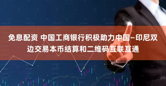 免息配资 中国工商银行积极助力中国—印尼双边交易本币结算和二维码互联互通