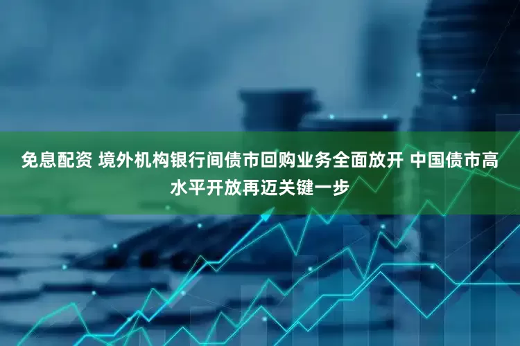 免息配资 境外机构银行间债市回购业务全面放开 中国债市高水平开放再迈关键一步