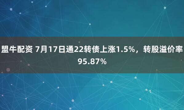 盟牛配资 7月17日通22转债上涨1.5%，转股溢价率95.87%