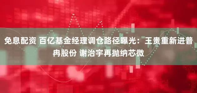 免息配资 百亿基金经理调仓路径曝光：王贵重新进普冉股份 谢治宇再抛纳芯微